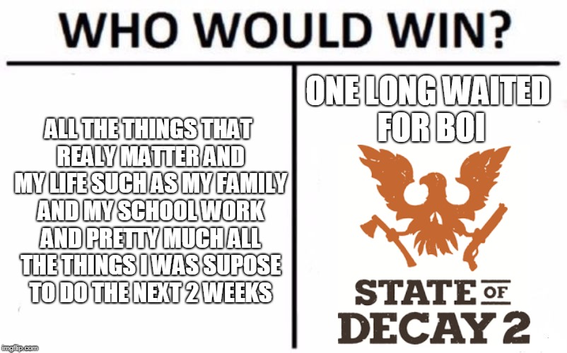 Who Would Win? Meme | ALL THE THINGS THAT REALY MATTER AND MY LIFE SUCH AS MY FAMILY AND MY SCHOOL WORK AND PRETTY MUCH ALL THE THINGS I WAS SUPOSE TO DO THE NEXT 2 WEEKS; ONE LONG WAITED FOR BOI | image tagged in memes,who would win | made w/ Imgflip meme maker