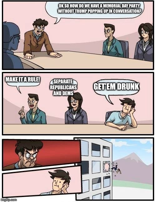 Boardroom Meeting Suggestion | OK SO HOW DO WE HAVE A MEMORIAL DAY PARTY WITHOUT TRUMP POPPING UP IN CONVERSATION? MAKE IT A RULE! SEPARATE REPUBLICANS AND DEMS; GET’EM DRUNK | image tagged in memes,boardroom meeting suggestion | made w/ Imgflip meme maker