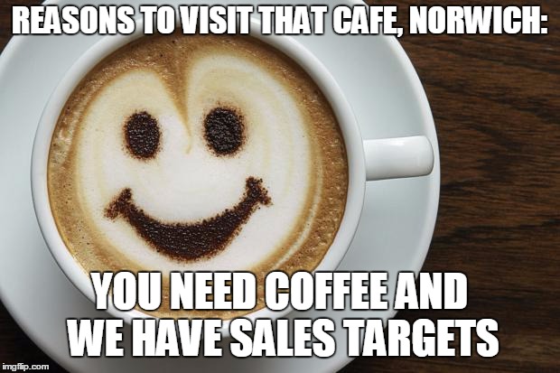 coffee | REASONS TO VISIT THAT CAFE, NORWICH:; YOU NEED COFFEE AND WE HAVE SALES TARGETS | image tagged in coffee | made w/ Imgflip meme maker
