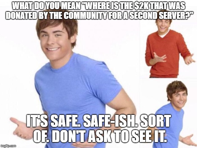 When ur parents ask where ur money went  | WHAT DO YOU MEAN "WHERE IS THE $2K THAT WAS DONATED BY THE COMMUNITY FOR A SECOND SERVER?"; IT'S SAFE. SAFE-ISH. SORT OF. DON'T ASK TO SEE IT. | image tagged in when ur parents ask where ur money went | made w/ Imgflip meme maker
