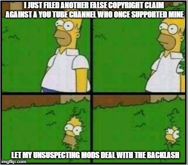 Homer Hide! | I JUST FILED ANOTHER FALSE COPYRIGHT CLAIM AGAINST A YOU TUBE CHANNEL WHO ONCE SUPPORTED MINE; LET MY UNSUSPECTING MODS DEAL WITH THE BACKLASH | image tagged in homer hide | made w/ Imgflip meme maker