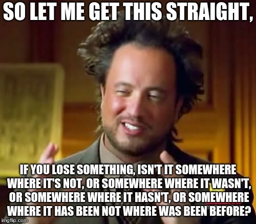Ancient Aliens Meme | SO LET ME GET THIS STRAIGHT, IF YOU LOSE SOMETHING, ISN'T IT SOMEWHERE WHERE IT'S NOT, OR SOMEWHERE WHERE IT WASN'T, OR SOMEWHERE WHERE IT HASN'T, OR SOMEWHERE WHERE IT HAS BEEN NOT WHERE WAS BEEN BEFORE? | image tagged in memes,ancient aliens | made w/ Imgflip meme maker