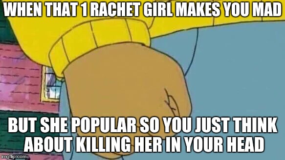Arthur Fist Meme | WHEN THAT 1 RACHET GIRL MAKES YOU MAD; BUT SHE POPULAR SO YOU JUST THINK ABOUT KILLING HER IN YOUR HEAD | image tagged in memes,arthur fist | made w/ Imgflip meme maker