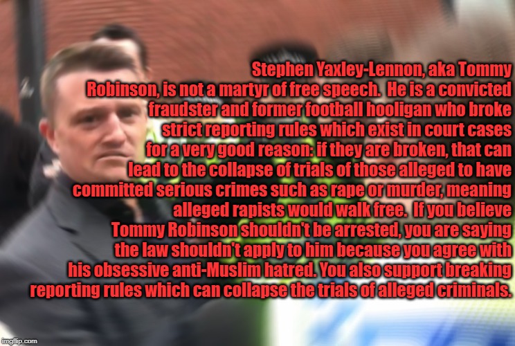 UK'S DUMBEST CRIMINAL. | Stephen Yaxley-Lennon, aka Tommy Robinson, is not a martyr of free speech.

He is a convicted fraudster and former football hooligan who broke strict reporting rules which exist in court cases for a very good reason: if they are broken, that can lead to the collapse of trials of those alleged to have committed serious crimes such as rape or murder, meaning alleged rapists would walk free.

If you believe Tommy Robinson shouldn't be arrested, you are saying the law shouldn't apply to him because you agree with his obsessive anti-Muslim hatred. You also support breaking reporting rules which can collapse the trials of alleged criminals. | image tagged in tommy robinson | made w/ Imgflip meme maker