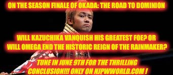 ON THE SEASON FINALE OF OKADA: THE ROAD TO DOMINION; WILL KAZUCHIKA VANQUISH HIS GREATEST FOE? OR WILL OMEGA END THE HISTORIC REIGN OF THE RAINMAKER? TUNE IN JUNE 9TH FOR THE THRILLING CONCLUSION!!! ONLY ON NJPWWORLD.COM ! | made w/ Imgflip meme maker