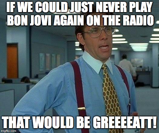 That Would Be Great Meme | IF WE COULD JUST NEVER PLAY BON JOVI AGAIN ON THE RADIO; THAT WOULD BE GREEEEATT! | image tagged in memes,that would be great | made w/ Imgflip meme maker