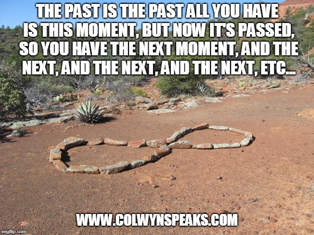 THE PAST IS THE PAST ALL YOU HAVE IS THIS MOMENT, BUT NOW IT'S PASSED, SO YOU HAVE THE NEXT MOMENT, AND THE NEXT, AND THE NEXT, AND THE NEXT, ETC... WWW.COLWYNSPEAKS.COM | made w/ Imgflip meme maker