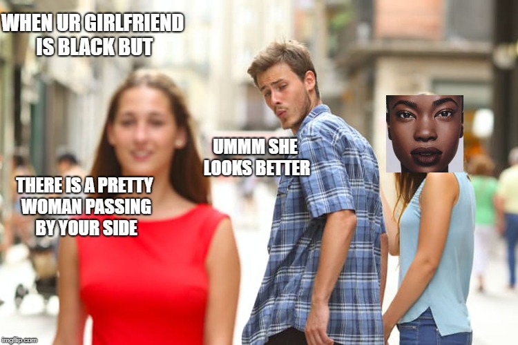 Distracted Boyfriend | WHEN UR GIRLFRIEND IS BLACK BUT; UMMM SHE LOOKS BETTER; THERE IS A PRETTY WOMAN PASSING BY YOUR SIDE | image tagged in memes,distracted boyfriend | made w/ Imgflip meme maker