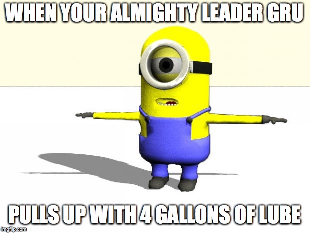 minion t pose | WHEN YOUR ALMIGHTY LEADER GRU; PULLS UP WITH 4 GALLONS OF LUBE | image tagged in minion t pose | made w/ Imgflip meme maker