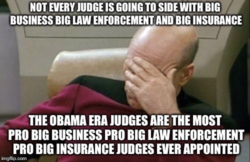 Captain Picard Facepalm Meme | NOT EVERY JUDGE IS GOING TO SIDE WITH BIG BUSINESS BIG LAW ENFORCEMENT AND BIG INSURANCE THE OBAMA ERA JUDGES ARE THE MOST PRO BIG BUSINESS  | image tagged in memes,captain picard facepalm | made w/ Imgflip meme maker