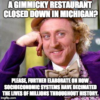 Willy Wonka Blank | A GIMMICKY RESTAURANT CLOSED DOWN IN MICHIGAN? PLEASE, FURTHER ELABORATE ON HOW SOCIOECONOMIC SYSTEMS HAVE DECIMATED THE LIVES OF MILLIONS THROUGHOUT HISTORY. | image tagged in willy wonka blank | made w/ Imgflip meme maker
