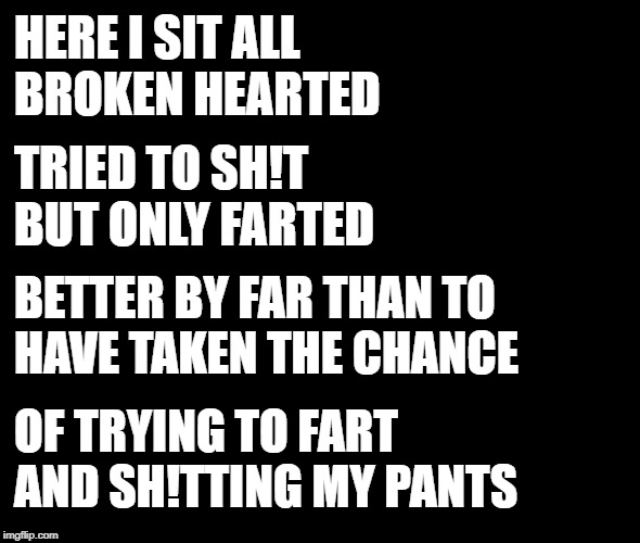 HERE I SIT ALL BROKEN HEARTED TRIED TO SH!T BUT ONLY FARTED BETTER BY FAR THAN TO   HAVE TAKEN THE CHANCE OF TRYING TO FART AND SH!TTING MY  | made w/ Imgflip meme maker