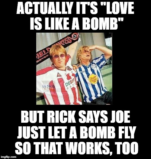 ACTUALLY IT'S "LOVE IS LIKE A BOMB" BUT RICK SAYS JOE JUST LET A BOMB FLY SO THAT WORKS, TOO | made w/ Imgflip meme maker