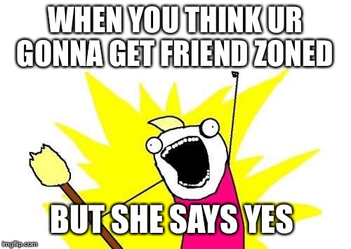 X All The Y Meme | WHEN YOU THINK UR GONNA GET FRIEND ZONED; BUT SHE SAYS YES | image tagged in memes,x all the y | made w/ Imgflip meme maker