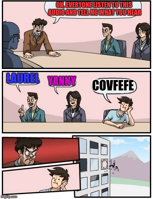 Boardroom Meeting Suggestion Meme | OK, EVERYONE LISTEN TO THIS AUDIO AND TELL ME WHAT YOU HEAR; LAUREL; YANNY; COVFEFE | image tagged in memes,boardroom meeting suggestion,jbmemegeek,covfefe,yanny,laurel | made w/ Imgflip meme maker