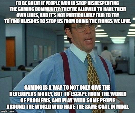 Gaming is Fine!
 | I'D BE GREAT IF PEOPLE WOULD STOP DISRESPECTING THE GAMING COMMUNITY. THEY'RE ALLOWED TO HAVE THEIR OWN LIKES, AND IT'S NOT PARTICULARLY FAIR TO TRY TO FIND REASONS TO STOP US FROM DOING THE THINGS WE LOVE. GAMING IS A WAY TO NOT ONLY GIVE THE DEVELOPERS MONEY, BUT TO ESCAPE FROM THE WORLD OF PROBLEMS, AND PLAY WITH SOME PEOPLE AROUND THE WORLD WHO HAVE THE SAME GOAL IN MIND. | image tagged in memes,that would be great | made w/ Imgflip meme maker