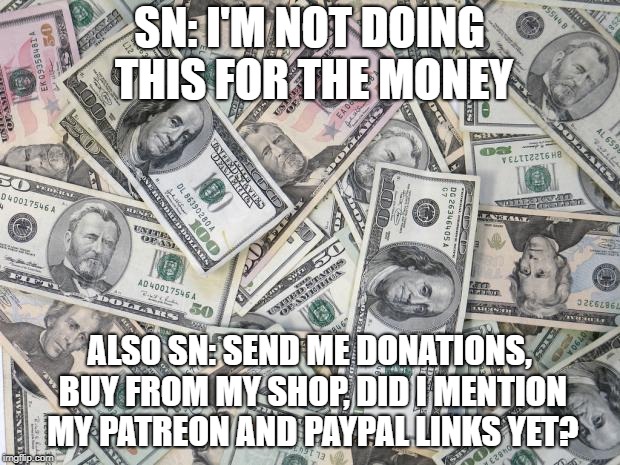 money | SN: I'M NOT DOING THIS FOR THE MONEY; ALSO SN: SEND ME DONATIONS, BUY FROM MY SHOP, DID I MENTION MY PATREON AND PAYPAL LINKS YET? | image tagged in money | made w/ Imgflip meme maker