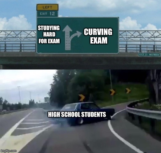 How to Ace Exams 101 | CURVING EXAM; STUDYING HARD FOR EXAM; HIGH SCHOOL STUDENTS | image tagged in memes,left exit 12 off ramp,exams,high school students be like,curve all exams | made w/ Imgflip meme maker