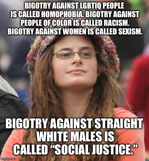 College Liberal Small | BIGOTRY AGAINST LGBTIQ PEOPLE IS CALLED HOMOPHOBIA. BIGOTRY AGAINST PEOPLE OF COLOR IS CALLED RACISM. BIGOTRY AGAINST WOMEN IS CALLED SEXISM. BIGOTRY AGAINST STRAIGHT WHITE MALES IS CALLED “SOCIAL JUSTICE.” | image tagged in college liberal small | made w/ Imgflip meme maker