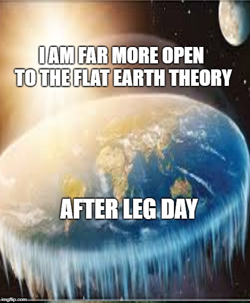 I AM FAR MORE OPEN TO THE FLAT EARTH THEORY; AFTER LEG DAY | image tagged in leg day,gym memes | made w/ Imgflip meme maker