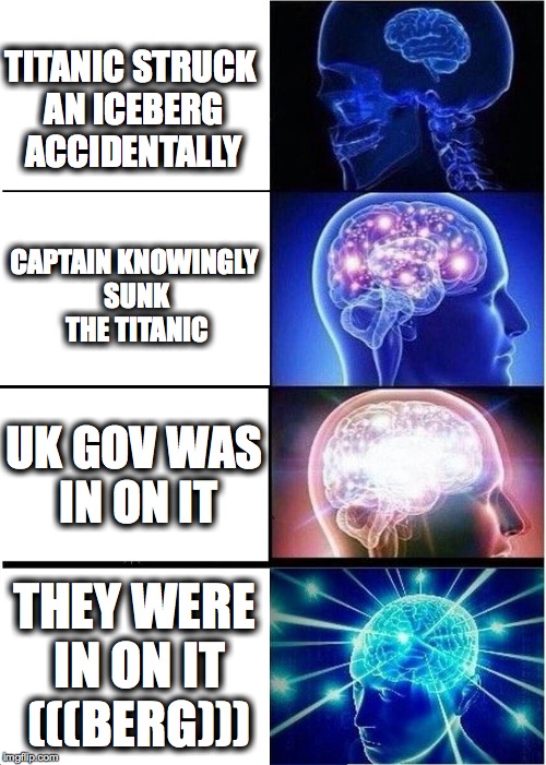 Titanic Conspiracy??? | TITANIC STRUCK AN ICEBERG ACCIDENTALLY; CAPTAIN KNOWINGLY SUNK THE TITANIC; UK GOV WAS IN ON IT; THEY WERE IN ON IT (((BERG))) | image tagged in memes,expanding brain,titanic,jews,conspiracy | made w/ Imgflip meme maker