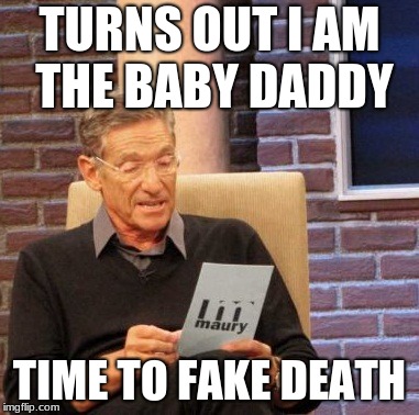 Maury Lie Detector Meme | TURNS OUT I AM THE BABY DADDY; TIME TO FAKE DEATH | image tagged in memes,maury lie detector | made w/ Imgflip meme maker