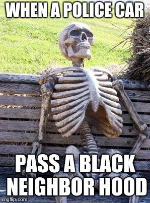 Waiting Skeleton Meme | WHEN A POLICE CAR; PASS A BLACK NEIGHBOR HOOD | image tagged in memes,waiting skeleton | made w/ Imgflip meme maker