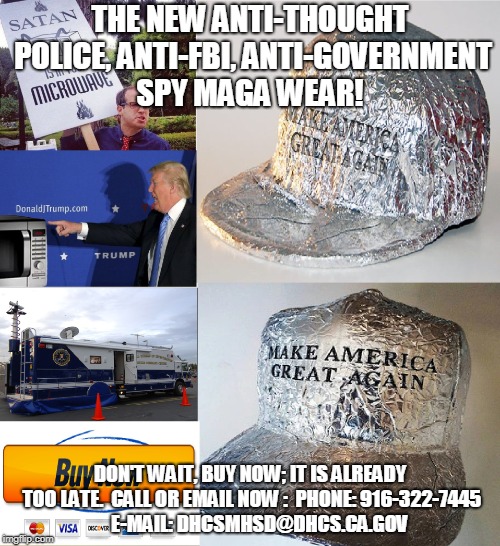 THE NEW ANTI-THOUGHT POLICE, ANTI-FBI, ANTI-GOVERNMENT SPY MAGA WEAR! DON'T WAIT, BUY NOW; IT IS ALREADY TOO LATE.  CALL OR EMAIL NOW :  PHONE: 916-322-7445   

E-MAIL: DHCSMHSD@DHCS.CA.GOV | made w/ Imgflip meme maker