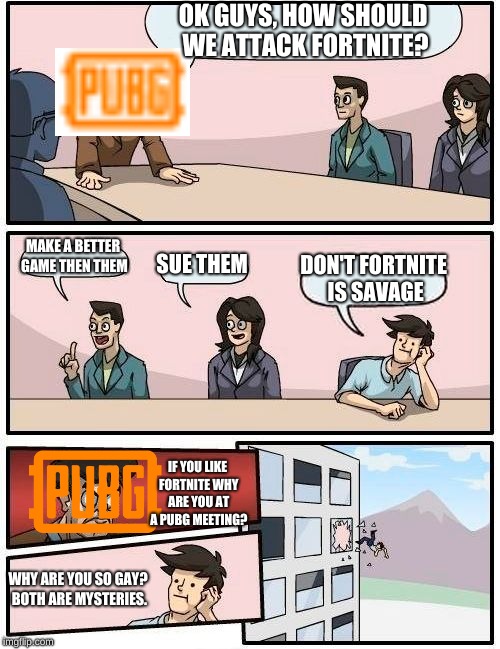 Boardroom Meeting Suggestion | OK GUYS, HOW SHOULD WE ATTACK FORTNITE? MAKE A BETTER GAME THEN THEM; SUE THEM; DON'T FORTNITE IS SAVAGE; IF YOU LIKE FORTNITE WHY ARE YOU AT A PUBG MEETING? WHY ARE YOU SO GAY? BOTH ARE MYSTERIES. | image tagged in memes,boardroom meeting suggestion | made w/ Imgflip meme maker