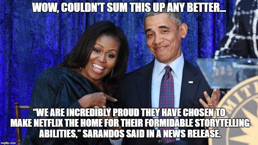 Making It Up As We Go! | WOW, COULDN'T SUM THIS UP ANY BETTER... “WE ARE INCREDIBLY PROUD THEY HAVE CHOSEN TO MAKE NETFLIX THE HOME FOR THEIR FORMIDABLE STORYTELLING ABILITIES,” SARANDOS SAID IN A NEWS RELEASE. | image tagged in obama,democrats,bullshit,liberals,michelle obama,hypocrisy | made w/ Imgflip meme maker