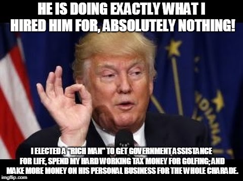 HE IS DOING EXACTLY WHAT I HIRED HIM FOR, ABSOLUTELY NOTHING! I ELECTED A "RICH MAN" TO GET GOVERNMENT ASSISTANCE FOR LIFE, SPEND MY HARD WORKING TAX MONEY FOR GOLFING; AND MAKE MORE MONEY ON HIS PERSONAL BUSINESS FOR THE WHOLE CHARADE. | made w/ Imgflip meme maker