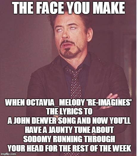 despite the face Bob's smiling inside (and KenJ likes it too) | THE FACE YOU MAKE; WHEN OCTAVIA_MELODY 'RE-IMAGINES' THE LYRICS TO A JOHN DENVER SONG AND NOW YOU'LL HAVE A JAUNTY TUNE ABOUT SODOMY RUNNING THROUGH YOUR HEAD FOR THE REST OF THE WEEK | image tagged in memes,face you make robert downey jr,octavia_melody,john denver,anal sex | made w/ Imgflip meme maker