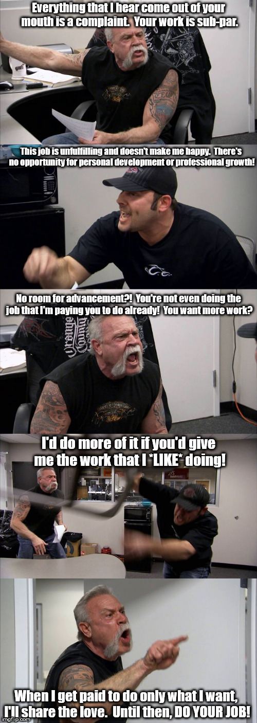 Not a popular opinion nowadays, it seems. | Everything that I hear come out of your mouth is a complaint.  Your work is sub-par. This job is unfulfilling and doesn't make me happy.  There's no opportunity for personal development or professional growth! No room for advancement?!  You're not even doing the job that I'm paying you to do already!  You want more work? I'd do more of it if you'd give me the work that I *LIKE* doing! When I get paid to do only what I want, I'll share the love.  Until then, DO YOUR JOB! | image tagged in american chopper template,american chopper argument,memes | made w/ Imgflip meme maker