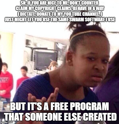 Black Girl Wat Meme | SN: IF YOU ARE NICE TO ME, DON'T COUNTER CLAIM MY COPYRIGHT CLAIMS, BEHAVE IN A WAY I DICTATE, DONATE TO MY YOU TUBE CHANNEL, I JUST MIGHT LET YOU USE THE SAME SWARM SOFTWARE I USE; BUT IT'S A FREE PROGRAM THAT SOMEONE ELSE CREATED | image tagged in memes,black girl wat | made w/ Imgflip meme maker