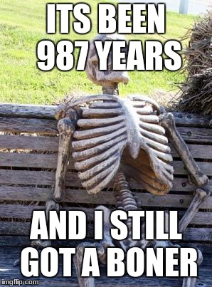 Waiting Skeleton | ITS BEEN 987 YEARS; AND I STILL GOT A BONER | image tagged in memes,waiting skeleton | made w/ Imgflip meme maker