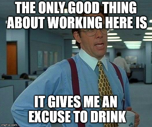And I really take advantage of any excuse I can get. | THE ONLY GOOD THING ABOUT WORKING HERE IS; IT GIVES ME AN EXCUSE TO DRINK | image tagged in memes,that would be great | made w/ Imgflip meme maker