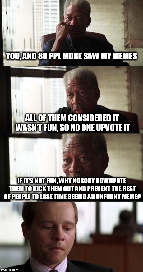 Morgan Freeman Good Luck Meme | YOU, AND 80 PPL MORE SAW MY MEMES; ALL OF THEM CONSIDERED IT WASN'T FUN, SO NO ONE UPVOTE IT; IF IT'S NOT FUN, WHY NOBODY DOWNVOTE THEM TO KICK THEM OUT AND PREVENT THE REST OF PEOPLE TO LOSE TIME SEEING AN UNFUNNY MEME? | image tagged in memes,morgan freeman good luck | made w/ Imgflip meme maker