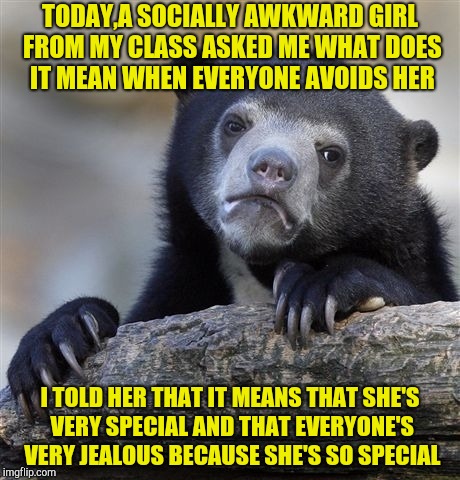 Hope that cheered her up | TODAY,A SOCIALLY AWKWARD GIRL FROM MY CLASS ASKED ME WHAT DOES IT MEAN WHEN EVERYONE AVOIDS HER; I TOLD HER THAT IT MEANS THAT SHE'S VERY SPECIAL AND THAT EVERYONE'S VERY JEALOUS BECAUSE SHE'S SO SPECIAL | image tagged in memes,confession bear,socially awkward,special,jealous,powermetalhead | made w/ Imgflip meme maker