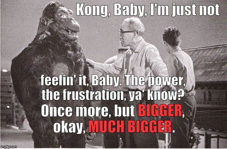 Ishii-san heard Kong was difficult to work with, heard that being called "King" had gone to his head. Sadly, 'they' were right. | Kong, Baby, I'm just not; feelin' it, Baby. The power, the frustration, ya' know? BIGGER; Once more, but BIGGER, okay, MUCH BIGGER. MUCH BIGGER | image tagged in kong with director,psst don't call him king,of course he has a big head he's king kong,humility is for the humble,douglie | made w/ Imgflip meme maker
