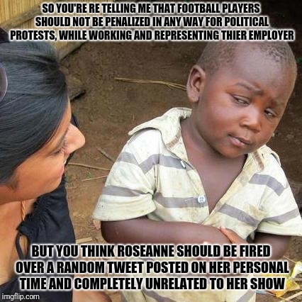 Third World Skeptical Kid Meme |  SO YOU'RE RE TELLING ME THAT FOOTBALL PLAYERS SHOULD NOT BE PENALIZED IN ANY WAY FOR POLITICAL PROTESTS, WHILE WORKING AND REPRESENTING THIER EMPLOYER; BUT YOU THINK ROSEANNE SHOULD BE FIRED OVER A RANDOM TWEET POSTED ON HER PERSONAL TIME AND COMPLETELY UNRELATED TO HER SHOW | image tagged in memes,third world skeptical kid | made w/ Imgflip meme maker