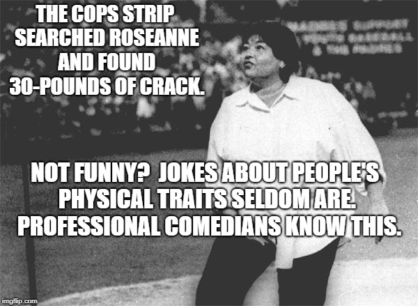 Roseanne Barr national anthem | THE COPS STRIP SEARCHED ROSEANNE AND FOUND 30-POUNDS OF CRACK. NOT FUNNY?  JOKES ABOUT PEOPLE'S PHYSICAL TRAITS SELDOM ARE.  PROFESSIONAL COMEDIANS KNOW THIS. | image tagged in roseanne barr national anthem | made w/ Imgflip meme maker