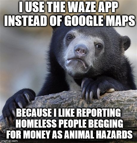 Confession Bear Meme | I USE THE WAZE APP INSTEAD OF GOOGLE MAPS; BECAUSE I LIKE REPORTING HOMELESS PEOPLE BEGGING FOR MONEY AS ANIMAL HAZARDS | image tagged in memes,confession bear,AdviceAnimals | made w/ Imgflip meme maker