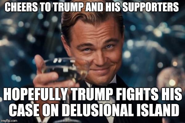 Leonardo Dicaprio Cheers Meme | CHEERS TO TRUMP AND HIS SUPPORTERS; HOPEFULLY TRUMP FIGHTS HIS CASE ON DELUSIONAL ISLAND | image tagged in memes,leonardo dicaprio cheers | made w/ Imgflip meme maker
