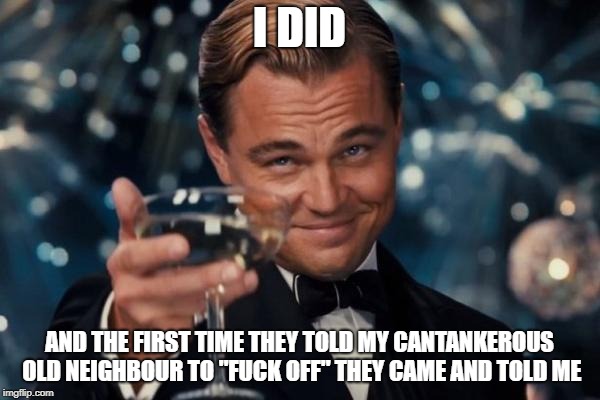 Leonardo Dicaprio Cheers Meme | I DID AND THE FIRST TIME THEY TOLD MY CANTANKEROUS OLD NEIGHBOUR TO "F**K OFF" THEY CAME AND TOLD ME | image tagged in memes,leonardo dicaprio cheers | made w/ Imgflip meme maker