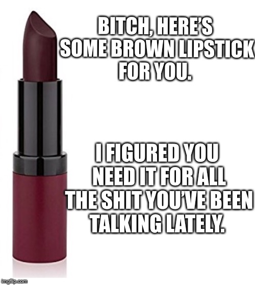 Brown lipstick | BITCH, HERE’S SOME BROWN LIPSTICK FOR YOU. I FIGURED YOU NEED IT FOR ALL THE SHIT YOU’VE BEEN TALKING LATELY. | image tagged in gossip | made w/ Imgflip meme maker