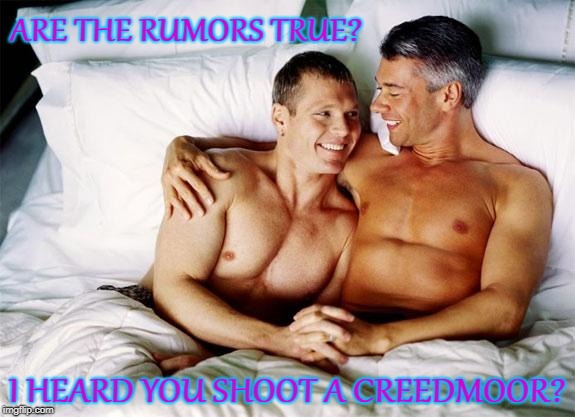 Gay bed |  ARE THE RUMORS TRUE? I HEARD YOU SHOOT A CREEDMOOR? | image tagged in gay bed,creedmoor,65 creedmoor | made w/ Imgflip meme maker