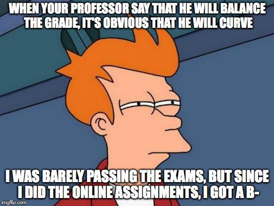Hearing This From Class | WHEN YOUR PROFESSOR SAY THAT HE WILL BALANCE THE GRADE, IT'S OBVIOUS THAT HE WILL CURVE; I WAS BARELY PASSING THE EXAMS, BUT SINCE I DID THE ONLINE ASSIGNMENTS, I GOT A B- | image tagged in memes,futurama fry,college,curve | made w/ Imgflip meme maker