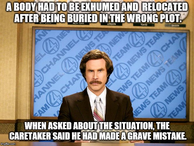 Ron Burgandy |  A BODY HAD TO BE EXHUMED AND 
RELOCATED AFTER BEING BURIED IN THE WRONG PLOT. WHEN ASKED ABOUT THE SITUATION, THE CARETAKER SAID HE HAD MADE A GRAVE MISTAKE. | image tagged in ron burgandy | made w/ Imgflip meme maker