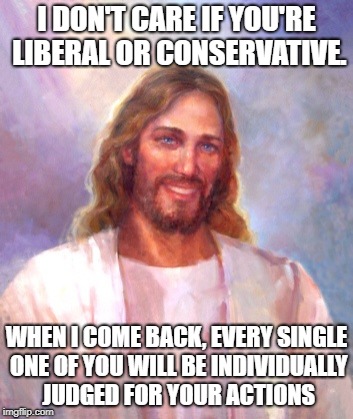 Smiling Jesus Meme | I DON'T CARE IF YOU'RE LIBERAL OR CONSERVATIVE. WHEN I COME BACK, EVERY SINGLE ONE OF YOU WILL BE INDIVIDUALLY JUDGED FOR YOUR ACTIONS | image tagged in memes,smiling jesus | made w/ Imgflip meme maker