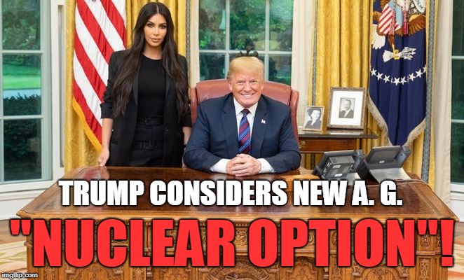 Trump Nuclear Option! | TRUMP CONSIDERS NEW A. G. "NUCLEAR OPTION"! | image tagged in donald trump,kim kardashian,conservatives,funny | made w/ Imgflip meme maker